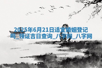 2025年6月21日适宜婚姻登记吗,领证吉日查询 2025年6月21日适宜婚姻登记吗,领证吉日查询
