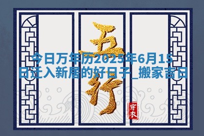 今日万年历2025年6月15日迁入新居的好日子,搬家吉日