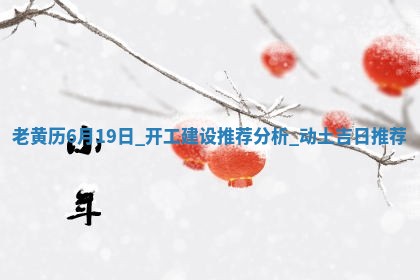 老黄历6月19日：开工建设推荐分析,动土吉日推荐